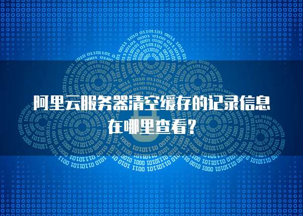 阿里云服务器清空缓存的记录信息在哪里查看?