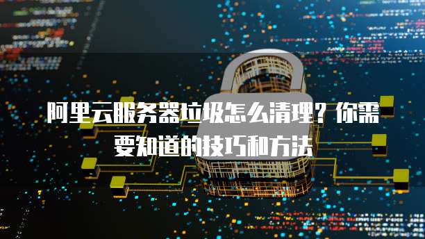 阿里云服务器垃圾怎么清理?你需要知道的技巧和方法