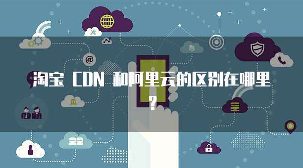 淘宝 CDN 和阿里云的区别在哪里?