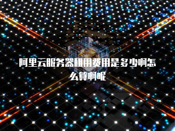 阿里云服务器租用费用是多少啊怎么算啊呢