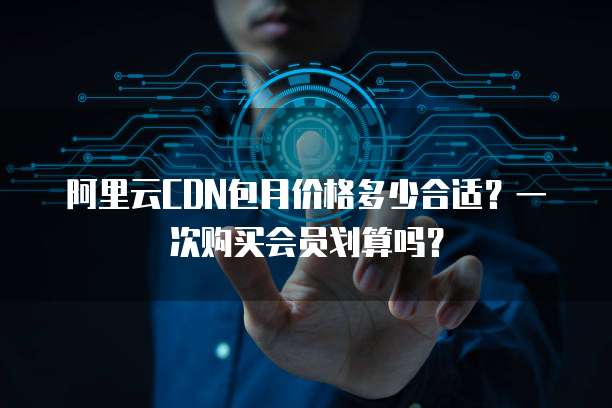 阿里云CDN包月价格多少合适?一次购买会员划算吗?