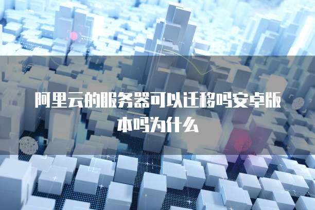 阿里云的服务器可以迁移吗安卓版本吗为什么