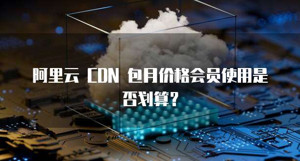 阿里云 CDN 包月价格会员使用是否划算?