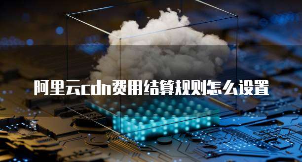 阿里云cdn费用结算规则怎么设置