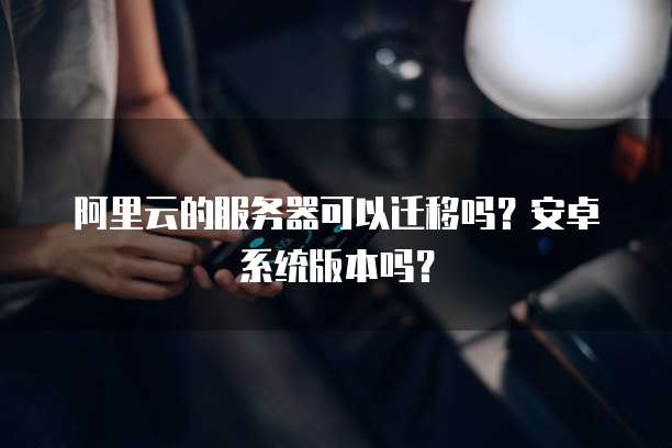 阿里云的服务器可以迁移吗?安卓系统版本吗?