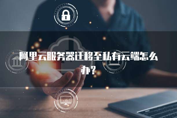 阿里云服务器迁移至私有云端怎么办?