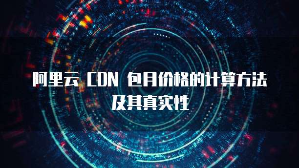阿里云 CDN 包月价格的计算方法及其真实性