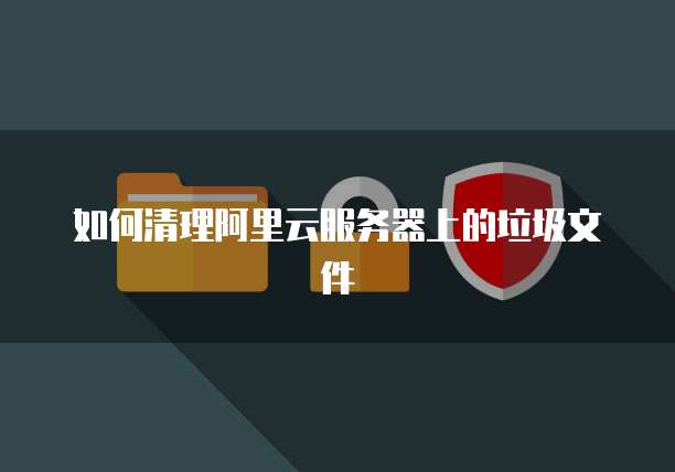 如何清理阿里云服务器上的垃圾文件