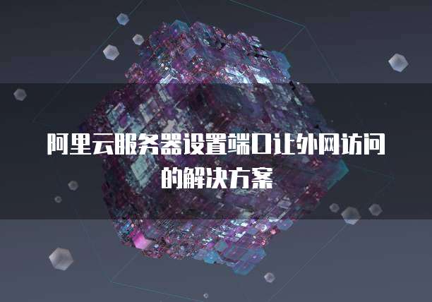 阿里云服务器设置端口让外网访问的解决方案