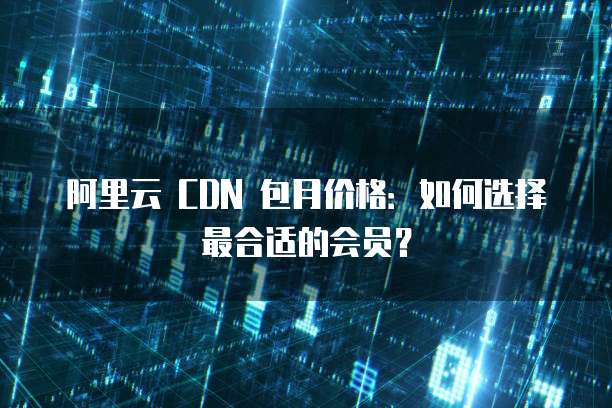 阿里云 CDN 包月价格:如何选择最合适的会员?