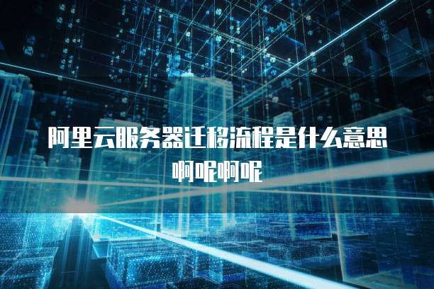 阿里云服务器迁移流程是什么意思啊呢啊呢