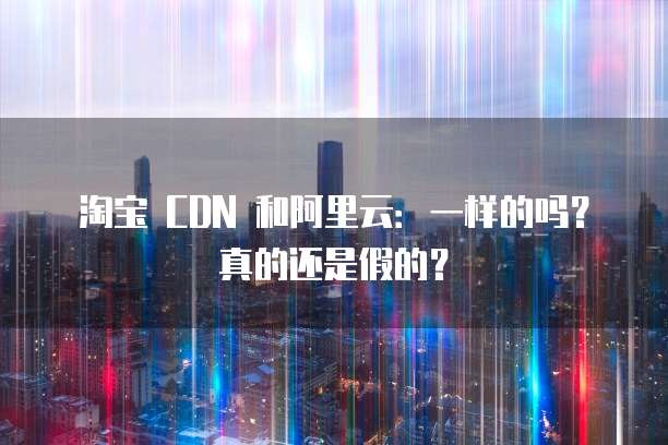 淘宝 CDN 和阿里云:一样的吗?真的还是假的?
