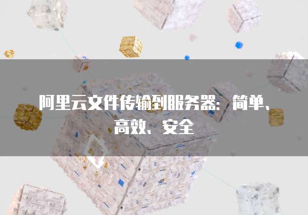 阿里云文件传输到服务器：简单、高效、安全