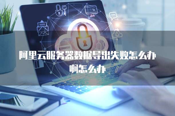 阿里云服务器数据导出失败怎么办啊怎么办