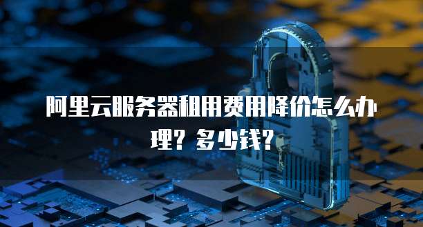 阿里云服务器租用费用降价怎么办理?多少钱?