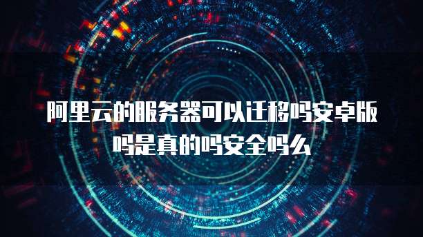 阿里云的服务器可以迁移吗安卓版吗是真的吗安全吗么
