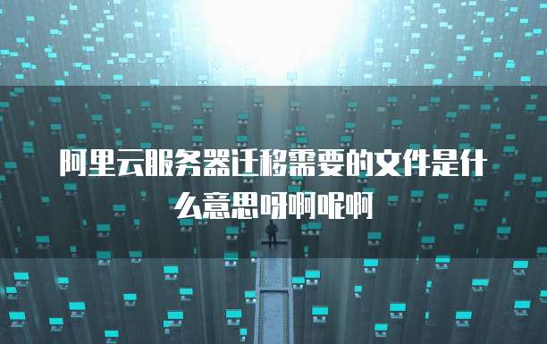 阿里云服务器迁移需要的文件是什么意思呀啊呢啊