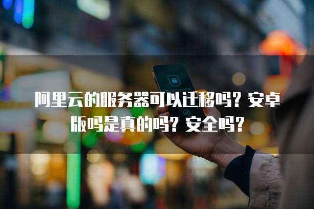 阿里云的服务器可以迁移吗?安卓版吗是真的吗?安全吗?