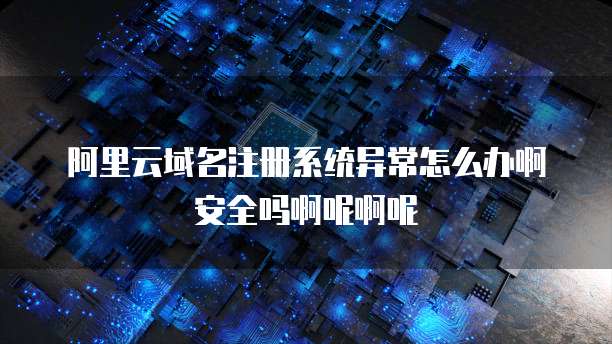 阿里云域名注册系统异常怎么办啊安全吗啊呢啊呢