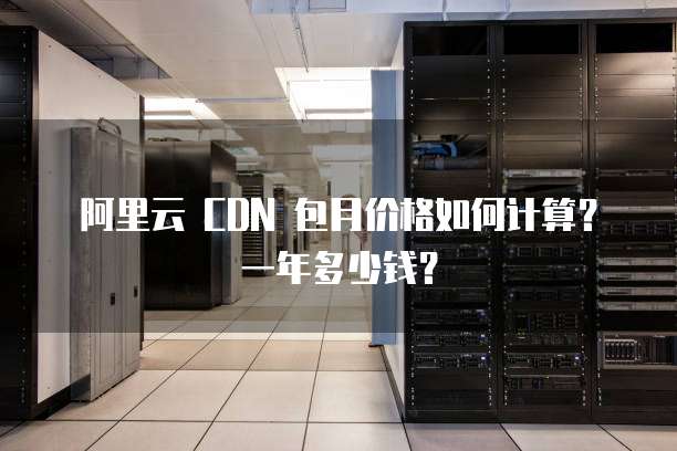 阿里云 CDN 包月价格如何计算?一年多少钱?