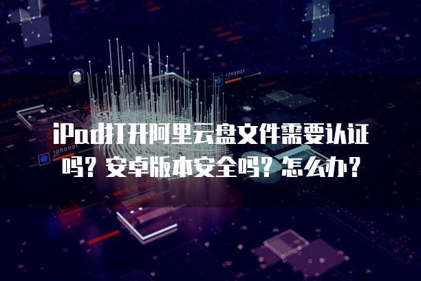 iPad打开阿里云盘文件需要认证吗?安卓版本安全吗?怎么办?