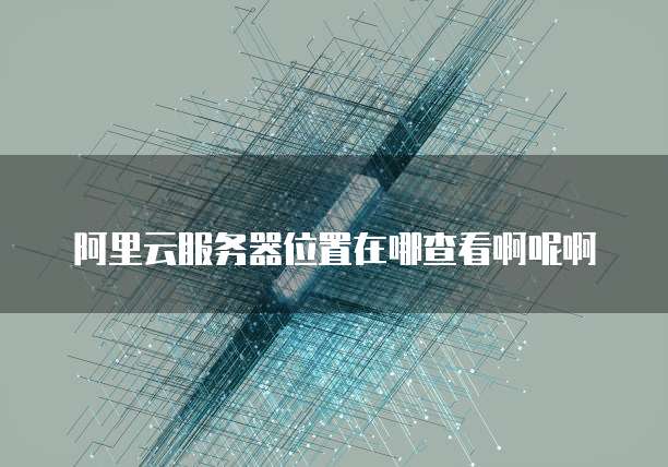 阿里云服务器位置在哪查看啊呢啊