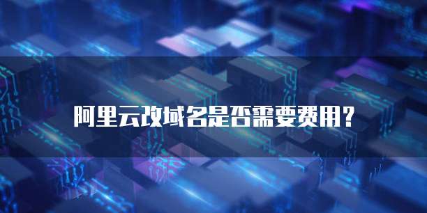 阿里云改域名是否需要费用？