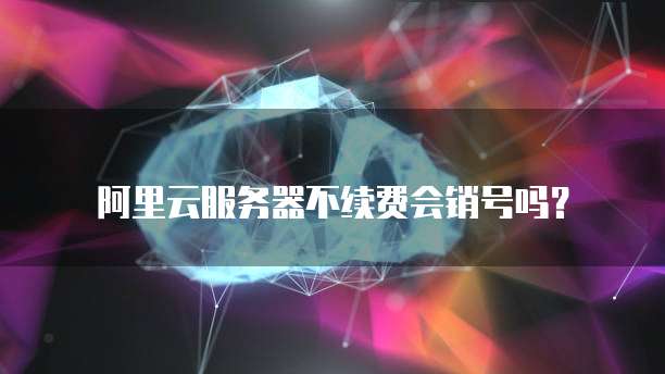 阿里云服务器不续费会销号吗?
