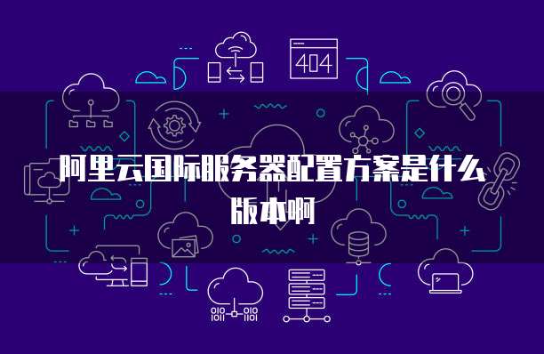 阿里云国际服务器配置方案是什么版本啊