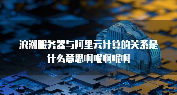 浪潮服务器与阿里云计算的关系是什么意思啊呢啊呢啊