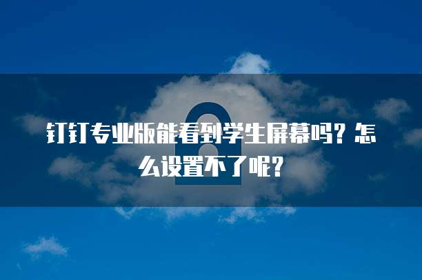 钉钉专业版能看到学生屏幕吗?怎么设置不了呢?
