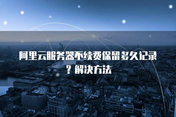 阿里云服务器不续费保留多久记录？解决方法