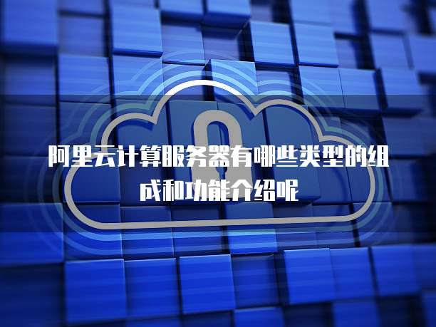 阿里云计算服务器有哪些类型的组成和功能介绍呢