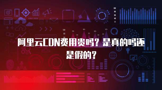 阿里云CDN费用贵吗？是真的吗还是假的？