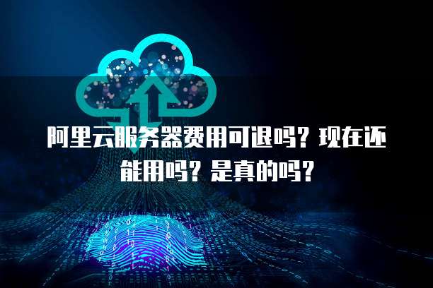 阿里云服务器费用可退吗?现在还能用吗?是真的吗?
