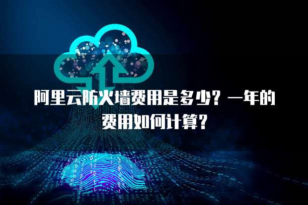 阿里云防火墙费用是多少?一年的费用如何计算?