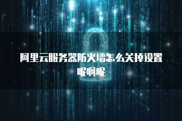 阿里云服务器防火墙怎么关掉设置呢啊呢