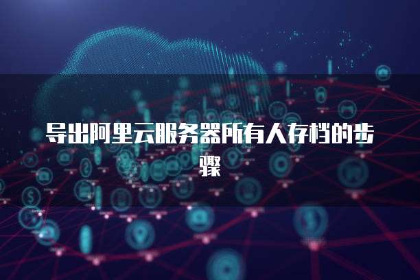导出阿里云服务器所有人存档的步骤