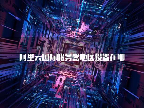 阿里云国际服务器地区设置在哪