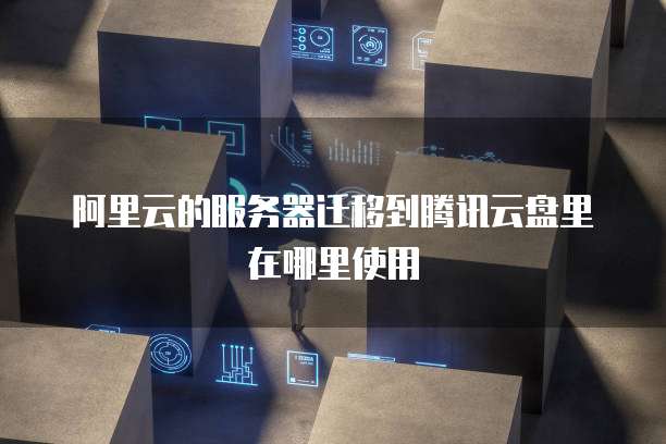 阿里云的服务器迁移到腾讯云盘里在哪里使用