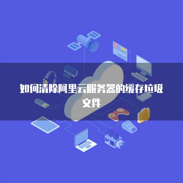 如何清除阿里云服务器的缓存垃圾文件