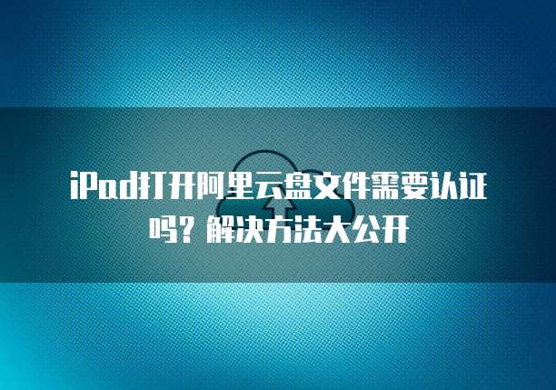 iPad打开阿里云盘文件需要认证吗?解决方法大公开