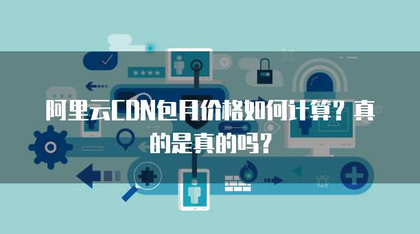 阿里云CDN包月价格如何计算?真的是真的吗?