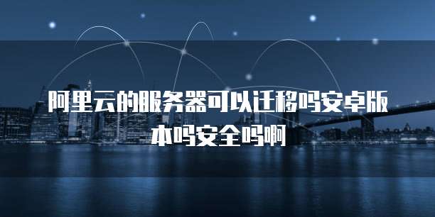 阿里云的服务器可以迁移吗安卓版本吗安全吗啊