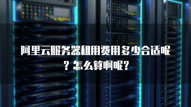 阿里云服务器租用费用多少合适呢?怎么算啊呢?