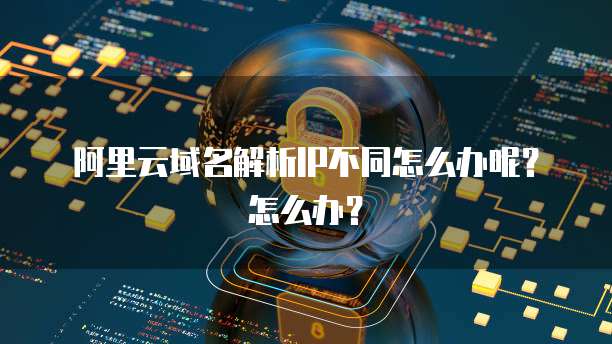 阿里云域名解析IP不同怎么办呢?怎么办?
