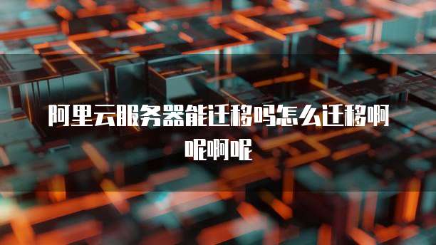 阿里云服务器能迁移吗怎么迁移啊呢啊呢