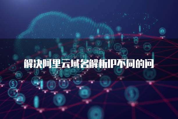 解决阿里云域名解析IP不同的问