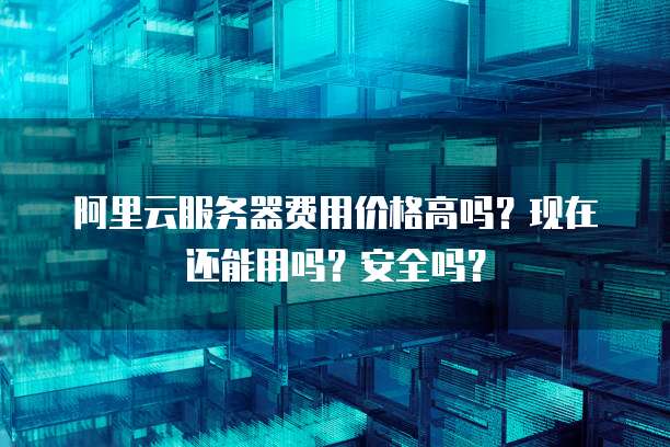 阿里云服务器费用价格高吗?现在还能用吗?安全吗?