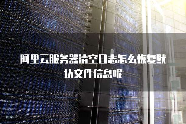 阿里云服务器清空日志怎么恢复默认文件信息呢